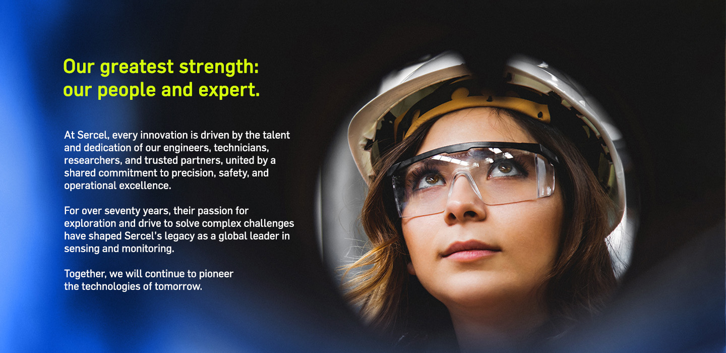 Our greatest strength: our people and expertise. For over seventy years, their passion for exploration and drive to solve complex challenges have shaped Sercel’s legacy as a global leader in sensing and monitoring. 